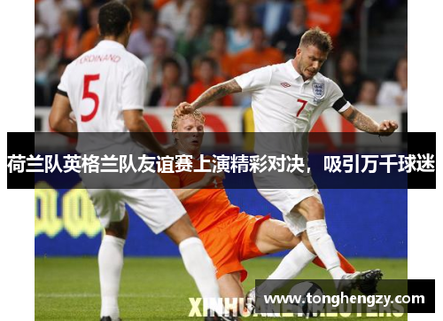 荷兰队英格兰队友谊赛上演精彩对决，吸引万千球迷